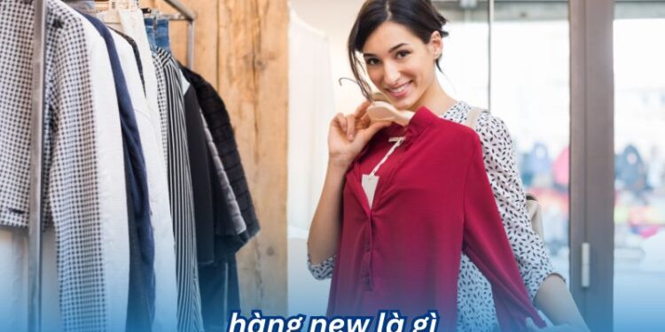 Hàng new là gì? Những đặc điểm nổi bật của hàng new